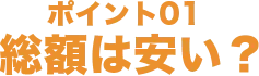 ポイント01 総額は安い？